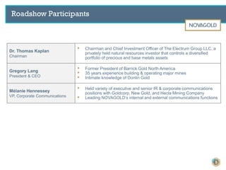 Roadshow Participants
Dr. Thomas Kaplan
Chairman
▸ Chairman and Chief Investment Officer of The Electrum Group LLC, a
privately held natural resources investor that controls a diversified
portfolio of precious and base metals assets
Gregory Lang
President & CEO
▸ Former President of Barrick Gold North America
▸ 35 years experience building & operating major mines
▸ Intimate knowledge of Donlin Gold
Mélanie Hennessey
VP, Corporate Communications
▸ Held variety of executive and senior IR & corporate communications
positions with Goldcorp, New Gold, and Hecla Mining Company
▸ Leading NOVAGOLD’s internal and external communications functions
3
 