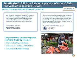 “We, the Board members of NOVAGOLD, are truly
proud of the fact that our company and NFWF
have come together to create an extraordinary
partnership that can serve as a model for the
sustainable development of natural resources.”
Thomas Kaplan, Chairman
“The lands and waters of Alaska provide a home for
an incredible number of fish and wildlife species.
We applaud this commitment from NOVAGOLD and
Donlin Gold as a significant contribution toward
conserving the wetlands, streams and wild places of
Alaska for future generations.”
Jeff Trandahl, Executive Director & CEO
The partnership supports regional
solutions driven by locals to:
▶ Promote healthy watersheds
▶ Enhance and protect wildlife habitat
▶ Advance sustainable fisheries
PROTECT, RESTORE AND CONSERVE ALASKA FISH AND WILDLIFE
Donlin Gold: A Unique Partnership with the National Fish
and Wildlife Foundation (NFWF)
35
 