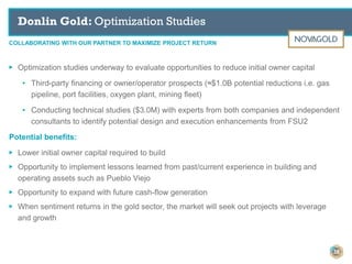 COLLABORATING WITH OUR PARTNER TO MAXIMIZE PROJECT RETURN
Donlin Gold: Optimization Studies
38
▶ Optimization studies underway to evaluate opportunities to reduce initial owner capital
• Third-party financing or owner/operator prospects (≈$1.0B potential reductions i.e. gas
pipeline, port facilities, oxygen plant, mining fleet)
• Conducting technical studies ($3.0M) with experts from both companies and independent
consultants to identify potential design and execution enhancements from FSU2
Potential benefits:
▶ Lower initial owner capital required to build
▶ Opportunity to implement lessons learned from past/current experience in building and
operating assets such as Pueblo Viejo
▶ Opportunity to expand with future cash-flow generation
▶ When sentiment returns in the gold sector, the market will seek out projects with leverage
and growth
 
