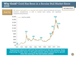 Why Gold? Gold Has Been in a Secular Bull Market Since
2000
RISING TIDE
We believe that gold is in a secular bull market, driven by financial and macro-
economic developments, a shift in central bank activity, and significant
supply/demand pressures.
“Experienced observers will note that sentiment is like the seasons, those
espousing 'hunker down' in the gold industry will be clamoring for growth
when the next leg in the bull market unfolds” 4
 