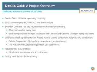 ADVANCING DONLIN GOLD UP THE VALUE CHAIN
Donlin Gold: A Project Overview
46
▶ Donlin Gold LLC is the operating company
▶ 50/50 ownership by NOVAGOLD and Barrick Gold
▶ Board of Directors has two representatives from each company
• Chairman rotates every year
• Each company has the right to appoint the Donlin Gold General Manager every two years
▶ Operates under agreements with Alaska Native Claims Settlement Act (ANCSA) landowners
• Calista Corporation (Subsurface minerals and surface lease)
• The Kuskokwim Corporation (Surface use agreement)
▶ Project office in Anchorage
• 22 full-time employees and 4 contractors
▶ Strong track record for local hiring
 