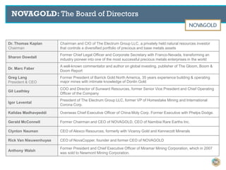 NOVAGOLD: The Board of Directors
Dr. Thomas Kaplan
Chairman
Chairman and CIO of The Electrum Group LLC, a privately held natural resources investor
that controls a diversified portfolio of precious and base metals assets
Sharon Dowdall
Former Chief Legal Officer and Corporate Secretary with Franco-Nevada, transforming an
industry pioneer into one of the most successful precious metals enterprises in the world
Dr. Marc Faber
A well-known commentator and author on global investing, publisher of The Gloom, Boom &
Doom Report
Greg Lang
President & CEO
Former President of Barrick Gold North America, 35 years experience building & operating
major mines with intimate knowledge of Donlin Gold
Gil Leathley
COO and Director of Sunward Resources, former Senior Vice President and Chief Operating
Officer of the Company
Igor Levental
President of The Electrum Group LLC, former VP of Homestake Mining and International
Corona Corp.
Kalidas Madhavpeddi Overseas Chief Executive Officer of China Moly Corp. Former Executive with Phelps Dodge.
Gerald McConnell Former Chairman and CEO of NOVAGOLD, CEO of Namibia Rare Earths Inc.
Clynton Nauman CEO of Alexco Resources, formerly with Viceroy Gold and Kennecott Minerals
Rick Van Nieuwenhuyse CEO of NovaCopper, founder and former CEO of NOVAGOLD
Anthony Walsh
Former President and Chief Executive Officer of Miramar Mining Corporation, which in 2007
was sold to Newmont Mining Corporation.
56
 