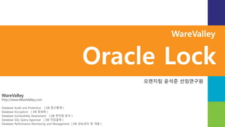 WareValley
http://www.WareValley.com
Database Audit and Protection [ DB 접근통제 ]
Database Encryption [ DB 암호화 ]
Database Vulnerability Assessment [ DB 취약점 분석 ]
Database SQL Query Approval [ DB 작업결재 ]
Database Performance Monitoring and Management [ DB 성능관리 및 개발 ]
WareValley
Oracle Lock
오렌지팀 윤석준 선임연구원
 