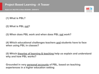 (1) What is PBL?
(2) What is PBL not?
(3) When does PBL work and when does PBL not work?
(4) Which educational challenges teachers and students have to face
when using PBL in classes?
(5) Which theories of learning & teaching help us explain and understand
why and how PBL works?
Grounded in very personal accounts of PBL, based on teaching
experiences in a higher education setting
Project Based Learning - A Teaser
Robert A.P. REUTER & Gilbert BUSANA - 29/05/2015
 