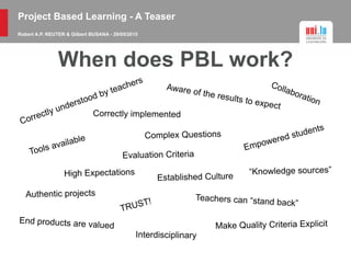 Project Based Learning - A Teaser
Robert A.P. REUTER & Gilbert BUSANA - 29/05/2015
When does PBL work?
Correctly understood by teachers
Correctly implemented
Aware of the results to expect
Authentic projects
Empowered students
Tools available
Collaboration
End products are valued
Teachers can “stand back”
Evaluation Criteria
“Knowledge sources”High Expectations
Make Quality Criteria Explicit
Established Culture
TRUST!
Interdisciplinary
Complex Questions
 
