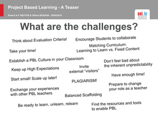 Project Based Learning - A Teaser
Robert A.P. REUTER & Gilbert BUSANA - 29/05/2015
What are the challenges?
Think about Evaluation Criteria!
Establish a PBL Culture in your Classroom
Encourage Students to collaborate
Have enough time!
Start small! Scale up later!
Invite
external “visitors”
Exchange your experiences
with other PBL teachers
Find the resources and tools
to enable PBL
Don’t feel bad about
the inherent unpredictability
Prepare to change
your role as a teacher
Keep up High Expectations
Matching Curriculum:
Learning to Learn vs. Fixed Content
PLAGIARISM!
Balanced Scaffolding
Take your time!
Be ready to learn, unlearn, relearn
 