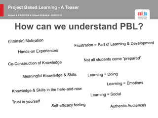 Project Based Learning - A Teaser
Robert A.P. REUTER & Gilbert BUSANA - 29/05/2015
How can we understand PBL?
(Intrinsic) Motivation
Hands-on Experiences
Co-Construction of Knowledge
Meaningful Knowledge & Skills
Knowledge & Skills in the here-and-now
Frustration = Part of Learning & Development
Not all students come “prepared”
Learning = Doing
Learning = Emotions
Learning = Social
Trust in yourself
Self-efficacy feeling Authentic Audiences
 