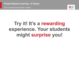 Project Based Learning - A Teaser
Robert A.P. REUTER & Gilbert BUSANA - 29/05/2015
Try it! It’s a rewarding
experience. Your students
might surprise you!
 