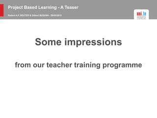 Project Based Learning - A Teaser
Robert A.P. REUTER & Gilbert BUSANA - 29/05/2015
Some impressions
from our teacher training programme
 