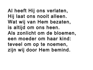 Al heeft Hij ons verlaten,
Hij laat ons nooit alleen.
Wat wij van Hem bezaten,
is altijd om ons heen.
Als zonlicht om de bloemen,
een moeder om haar kind:
teveel om op te noemen,
zijn wij door Hem bemind.
 