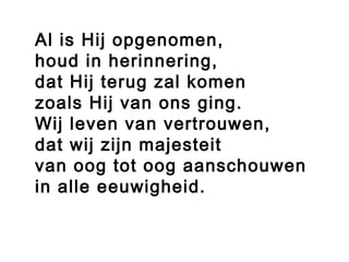 Al is Hij opgenomen,
houd in herinnering,
dat Hij terug zal komen
zoals Hij van ons ging.
Wij leven van vertrouwen,
dat wij zijn majesteit
van oog tot oog aanschouwen
in alle eeuwigheid.
 