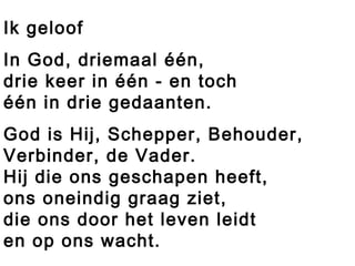 Ik geloof
In God, driemaal één,
drie keer in één - en toch
één in drie gedaanten.
God is Hij, Schepper, Behouder,
Verbinder, de Vader.
Hij die ons geschapen heeft,
ons oneindig graag ziet,
die ons door het leven leidt
en op ons wacht.
 