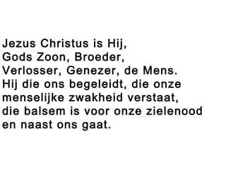 Jezus Christus is Hij,
Gods Zoon, Broeder,
Verlosser, Genezer, de Mens.
Hij die ons begeleidt, die onze
menselijke zwakheid verstaat,
die balsem is voor onze zielenood
en naast ons gaat.
 