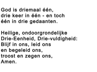 God is driemaal één,
drie keer in één - en toch
één in drie gedaanten.
Heilige, ondoorgrondelijke
Drie-Eenheid, Drie-vuldigheid:
Blijf in ons, leid ons
en begeleid ons,
troost en zegen ons,
Amen.
 