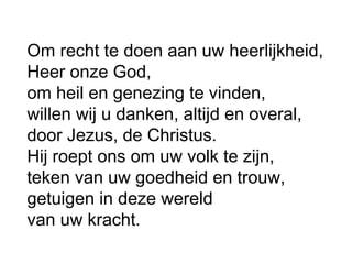 Om recht te doen aan uw heerlijkheid,
Heer onze God,
om heil en genezing te vinden,
willen wij u danken, altijd en overal,
door Jezus, de Christus.
Hij roept ons om uw volk te zijn,
teken van uw goedheid en trouw,
getuigen in deze wereld
van uw kracht.
 