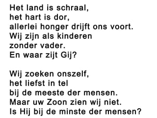 Het land is schraal,
het hart is dor,
allerlei honger drijft ons voort.
Wij zijn als kinderen
zonder vader.
En waar zijt Gij?
Wij zoeken onszelf,
het liefst in tel
bij de meeste der mensen.
Maar uw Zoon zien wij niet.
Is Hij bij de minste der mensen?
 