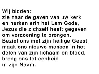 Wij bidden:
zie naar de gaven van uw kerk
en herken erin het Lam Gods,
Jezus die zichzelf heeft gegeven
om verzoening te brengen.
Beziel ons met zijn heilige Geest,
maak ons nieuwe mensen in het
delen van zijn lichaam en bloed,
breng ons tot eenheid
in zijn Naam.
 