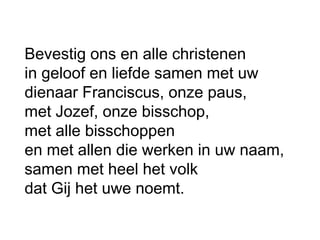Bevestig ons en alle christenen
in geloof en liefde samen met uw
dienaar Franciscus, onze paus,
met Jozef, onze bisschop,
met alle bisschoppen
en met allen die werken in uw naam,
samen met heel het volk
dat Gij het uwe noemt.
 