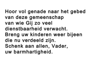 Hoor vol genade naar het gebed
van deze gemeenschap
van wie Gij zo veel
dienstbaarheid verwacht.
Breng uw kinderen weer bijeen
die nu verdeeld zijn.
Schenk aan allen, Vader,
uw barmhartigheid.
 