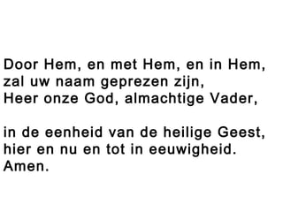 Door Hem, en met Hem, en in Hem,
zal uw naam geprezen zijn,
Heer onze God, almachtige Vader,
in de eenheid van de heilige Geest,
hier en nu en tot in eeuwigheid.
Amen.
 