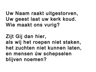 Uw Naam raakt uitgestorven,
Uw geest laat uw kerk koud.
Wie maakt ons vurig?
Zijt Gij dan hier,
als wij het roepen niet staken,
het zuchten niet kunnen laten,
en mensen úw schepselen
blijven noemen?
 