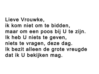 Lieve Vrouwke,
ik kom niet om te bidden,
maar om een poos bij U te zijn.
Ik heb U niets te geven,
niets te vragen, deze dag.
Ik bezit alleen de grote vreugde
dat ik U bekijken mag.
 