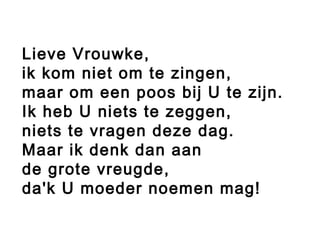 Lieve Vrouwke,
ik kom niet om te zingen,
maar om een poos bij U te zijn.
Ik heb U niets te zeggen,
niets te vragen deze dag.
Maar ik denk dan aan
de grote vreugde,
da'k U moeder noemen mag!
 