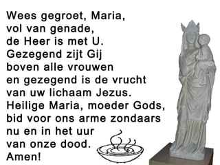 Wees gegroet, Maria,
vol van genade,
de Heer is met U.
Gezegend zijt Gij
boven alle vrouwen
en gezegend is de vrucht
van uw lichaam Jezus.
Heilige Maria, moeder Gods,
bid voor ons arme zondaars
nu en in het uur
van onze dood.
Amen!
 
