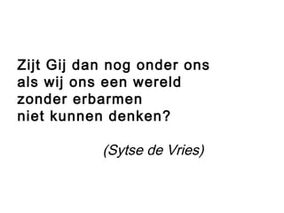 Zijt Gij dan nog onder ons
als wij ons een wereld
zonder erbarmen
niet kunnen denken?
(Sytse de Vries)
 
