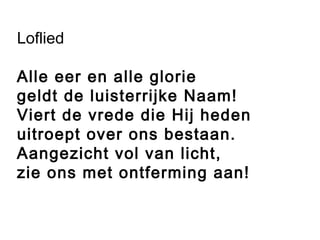 Loflied
Alle eer en alle glorie
geldt de luisterrijke Naam!
Viert de vrede die Hij heden
uitroept over ons bestaan.
Aangezicht vol van licht,
zie ons met ontferming aan!
 