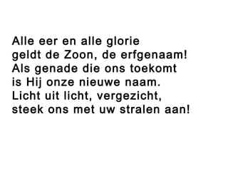 Alle eer en alle glorie
geldt de Zoon, de erfgenaam!
Als genade die ons toekomt
is Hij onze nieuwe naam.
Licht uit licht, vergezicht,
steek ons met uw stralen aan!
 