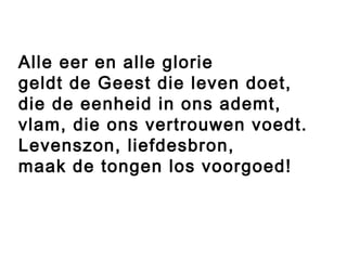 Alle eer en alle glorie
geldt de Geest die leven doet,
die de eenheid in ons ademt,
vlam, die ons vertrouwen voedt.
Levenszon, liefdesbron,
maak de tongen los voorgoed!
 