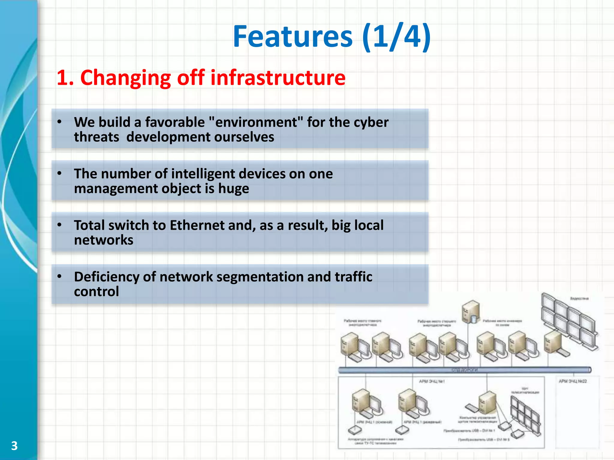 3
1. Changing off infrastructure
Features (1/4)
• We build a favorable "environment" for the cyber
threats development ourselves
• The number of intelligent devices on one
management object is huge
• Total switch to Ethernet and, as a result, big local
networks
• Deficiency of network segmentation and traffic
control
 