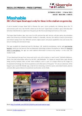RECULL DE PREMSA – PRESS CLIPPING
SETMANA: 5/2015 2 Febrer 2015
SECCIÓ: BEACONS – EVENTS
NFL's first Super Bowl app is only for those in the stadium on game day
If you're headed to Super Bowl XLIX in Phoenix this year, you're probably not thinking about the TV
commercials you'll miss. But the NFL rolled out its first ever Super Bowl in-stadium app on Monday that
will allow ticketholders to experience the game just like those watching back home on the couch.
The Super Bowl Stadium App, born out of an NFL partnership with Verizon, will give game day attendees
within the University of Phoenix Stadium stadium in Glendale, Arizona, the ability to watch commercials
and instant replays from four different camera angles (zoom and pause capabilities too) and access the
venue's seating and concession maps.
The app, available for download now for Windows, iOS, Android smartphones, works with geo-fencing
beacons, which are tiny sensors that use Bluetooth technology to detect smartphones. When the beacons
sense a smartphone, the app can send tailored information to those only nearby— in this case, the
stadium walls.
"If you download the app from home and you're not at the stadium, it won't work," Michelle McKenna-
Doyle, the chief information officer for the NFL, told Mashable. "It's based on several other apps already
being used by football clubs at their home stadiums and is a part of a larger effort by the league to
incorporate technology into the fan experience and other parts of the game." It's also an extension of the
league's year-round NFL Mobile app, a hub for live streaming, real-time scores and related tweets, photos
and stats (like speed, distance traveled and acceleration on the field).
Font: http://mashable.com/2015/01/26/nfl-super-bowl-stadium-app/
Contacte: info@sinergialabs.com Tel: 932 136 846
 