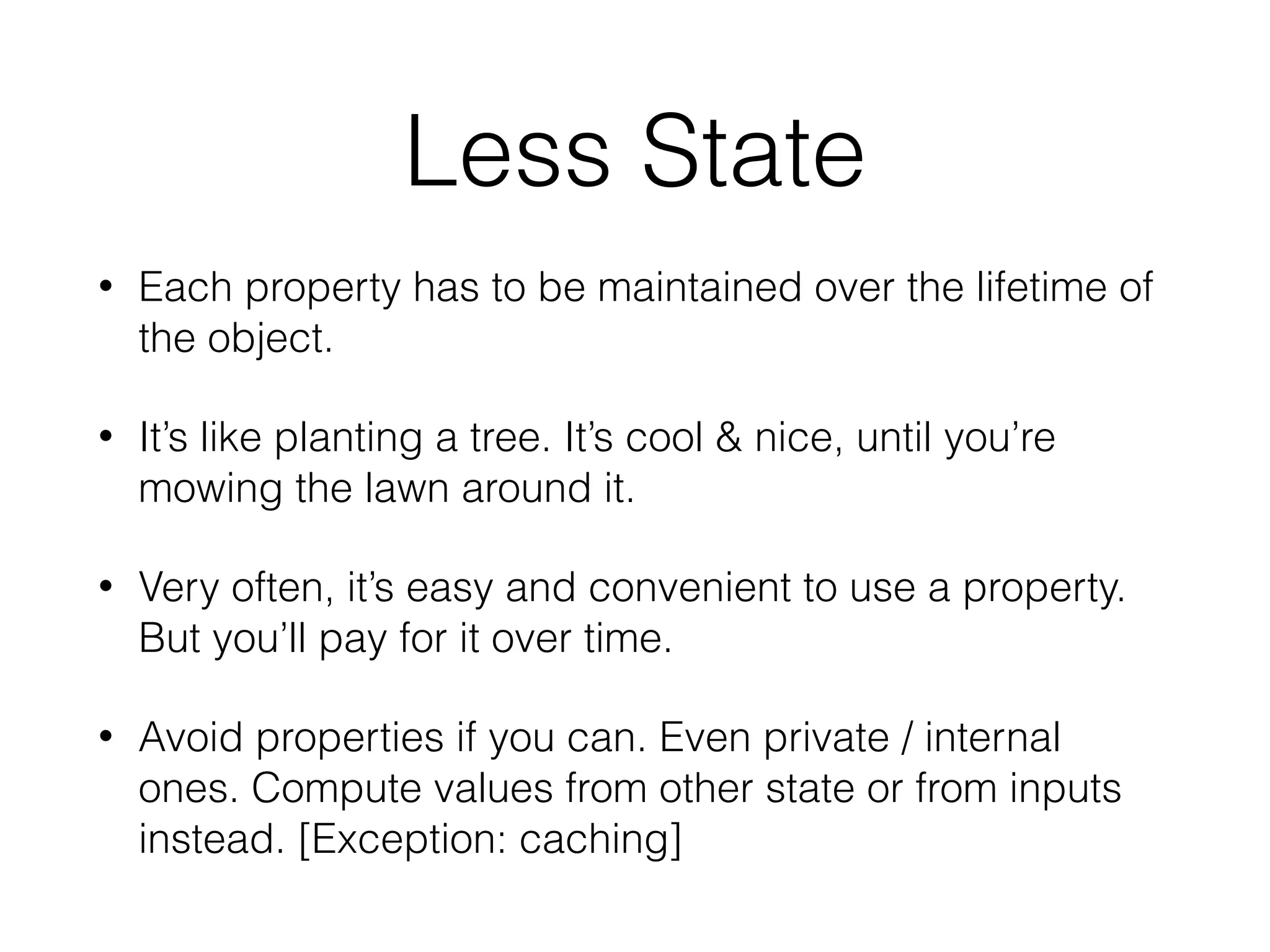 Less State
• Each property has to be maintained over the lifetime of
the object.
• It’s like planting a tree. It’s cool & nice, until you’re
mowing the lawn around it.
• Very often, it’s easy and convenient to use a property.
But you’ll pay for it over time.
• Avoid properties if you can. Even private / internal
ones. Compute values from other state or from inputs
instead. [Exception: caching]
 