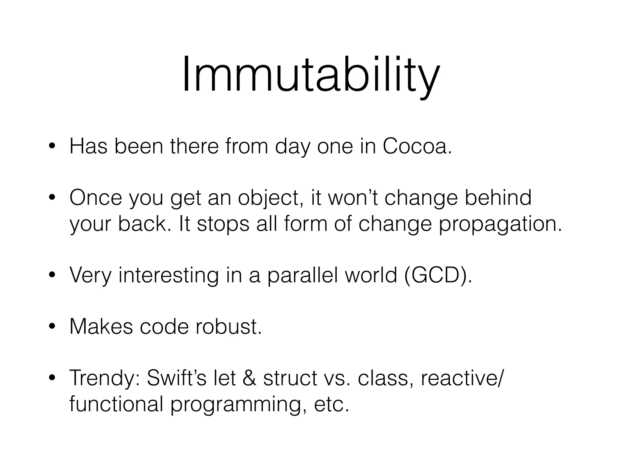 Immutability
• Has been there from day one in Cocoa.
• Once you get an object, it won’t change behind
your back. It stops all form of change propagation.
• Very interesting in a parallel world (GCD).
• Makes code robust.
• Trendy: Swift’s let & struct vs. class, reactive/
functional programming, etc.
 