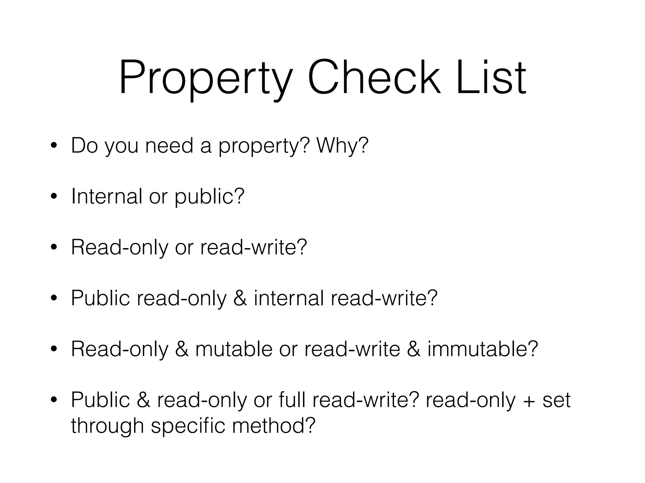 Property Check List
• Do you need a property? Why?
• Internal or public?
• Read-only or read-write?
• Public read-only & internal read-write?
• Read-only & mutable or read-write & immutable?
• Public & read-only or full read-write? read-only + set
through speciﬁc method?
 