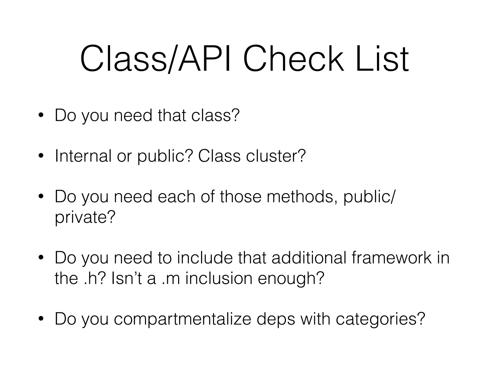 Class/API Check List
• Do you need that class?
• Internal or public? Class cluster?
• Do you need each of those methods, public/
private?
• Do you need to include that additional framework in
the .h? Isn’t a .m inclusion enough?
• Do you compartmentalize deps with categories?
 