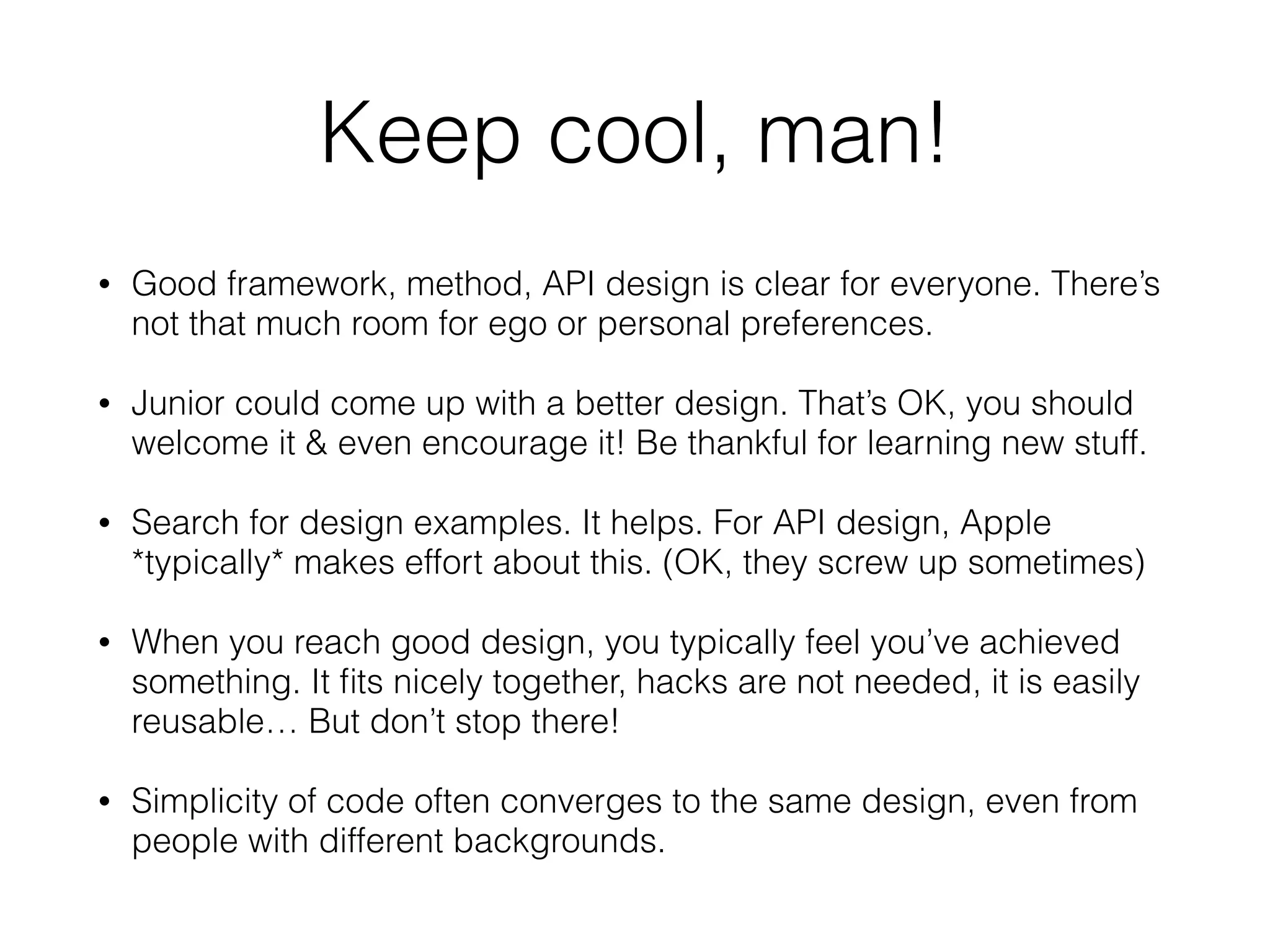 Keep cool, man!
• Good framework, method, API design is clear for everyone. There’s
not that much room for ego or personal preferences.
• Junior could come up with a better design. That’s OK, you should
welcome it & even encourage it! Be thankful for learning new stuff.
• Search for design examples. It helps. For API design, Apple
*typically* makes effort about this. (OK, they screw up sometimes)
• When you reach good design, you typically feel you’ve achieved
something. It ﬁts nicely together, hacks are not needed, it is easily
reusable… But don’t stop there!
• Simplicity of code often converges to the same design, even from
people with different backgrounds.
 