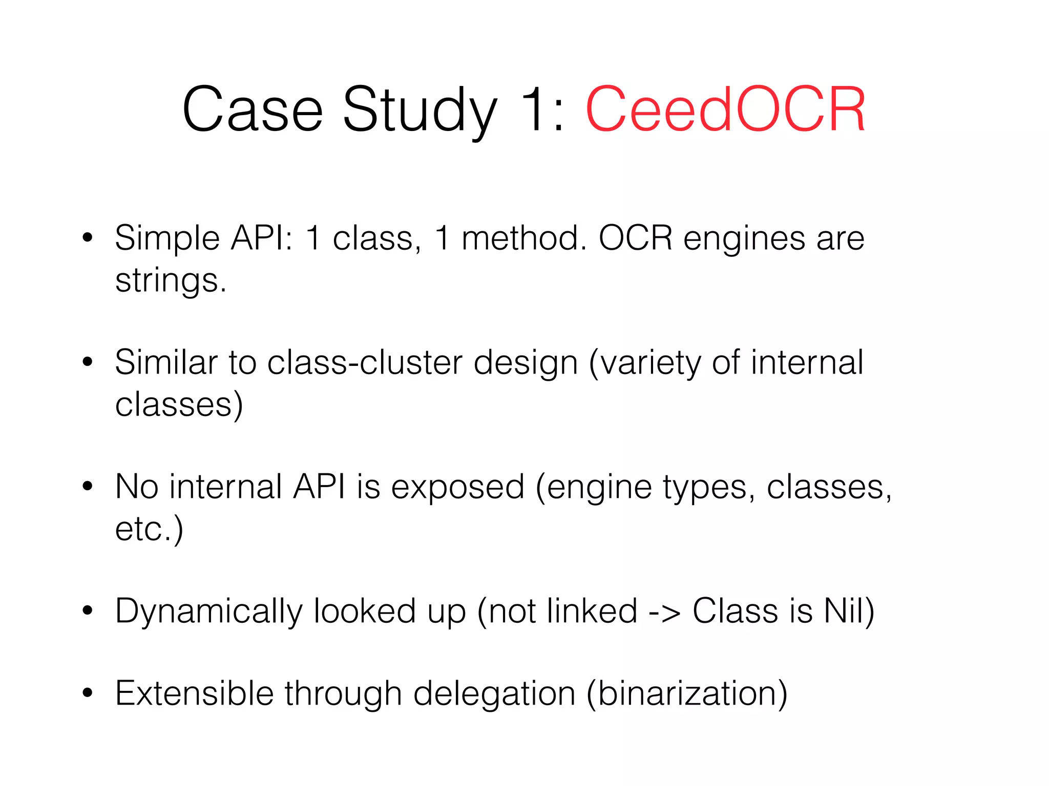 Case Study 1: CeedOCR
• Simple API: 1 class, 1 method. OCR engines are
strings.
• Similar to class-cluster design (variety of internal
classes)
• No internal API is exposed (engine types, classes,
etc.)
• Dynamically looked up (not linked -> Class is Nil)
• Extensible through delegation (binarization)
 