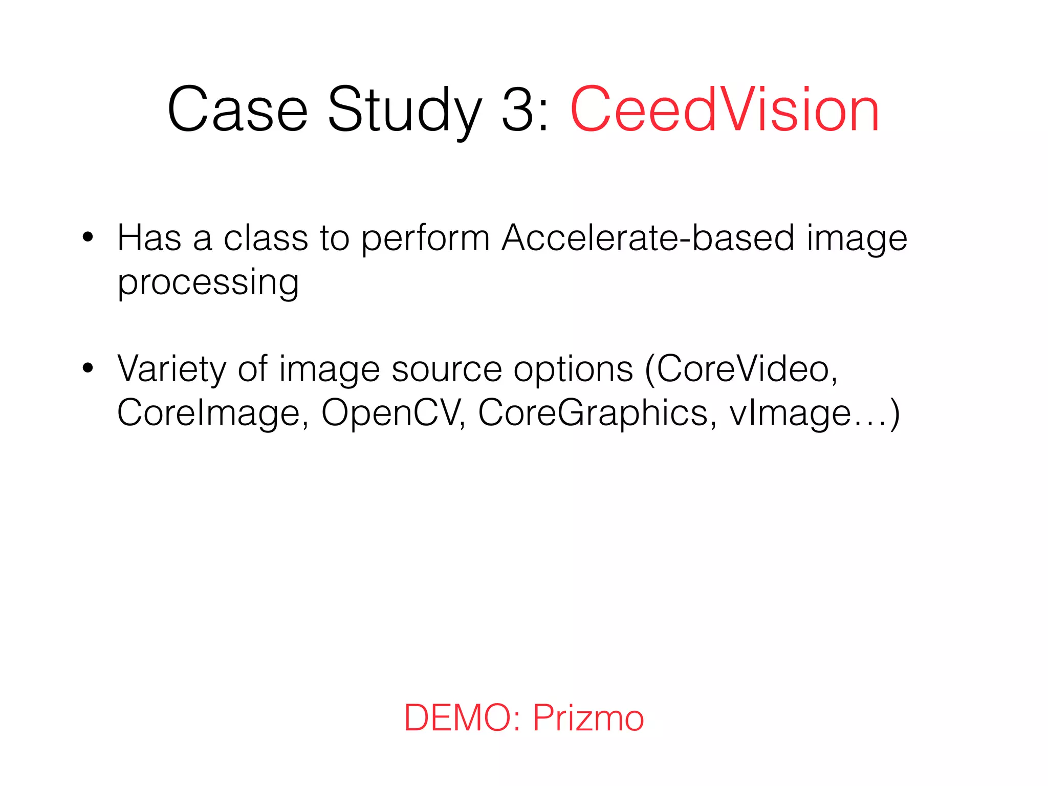 Case Study 3: CeedVision
• Has a class to perform Accelerate-based image
processing
• Variety of image source options (CoreVideo,
CoreImage, OpenCV, CoreGraphics, vImage…)
DEMO: Prizmo
 