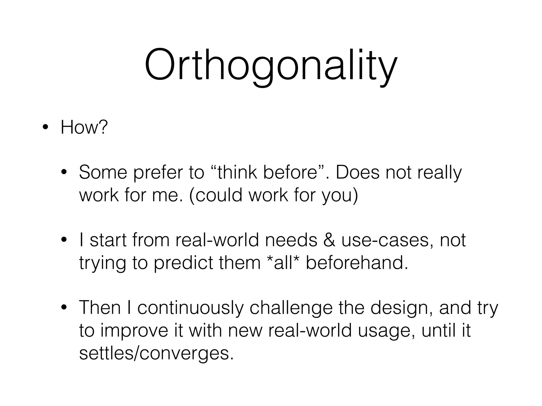 Orthogonality
• How?
• Some prefer to “think before”. Does not really
work for me. (could work for you)
• I start from real-world needs & use-cases, not
trying to predict them *all* beforehand.
• Then I continuously challenge the design, and try
to improve it with new real-world usage, until it
settles/converges.
 