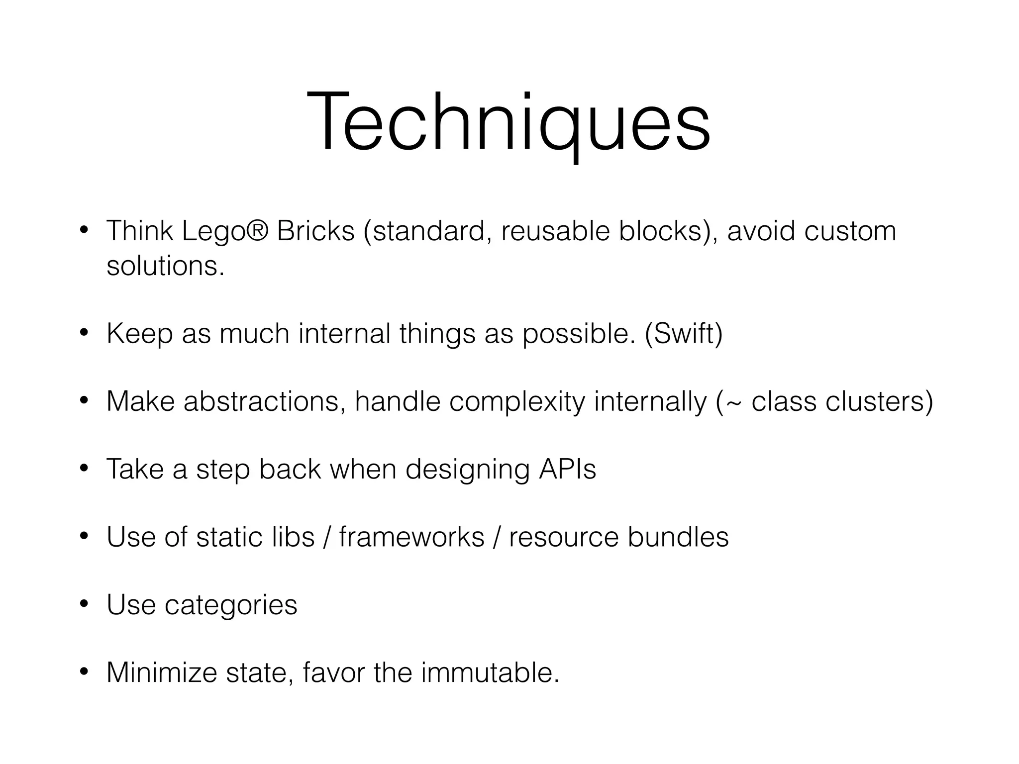 Techniques
• Think Lego® Bricks (standard, reusable blocks), avoid custom
solutions.
• Keep as much internal things as possible. (Swift)
• Make abstractions, handle complexity internally (~ class clusters)
• Take a step back when designing APIs
• Use of static libs / frameworks / resource bundles
• Use categories
• Minimize state, favor the immutable.
 