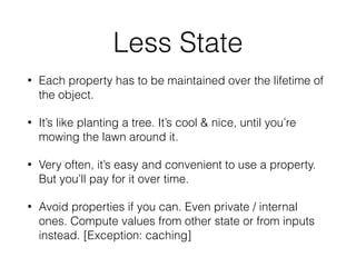 Less State
• Each property has to be maintained over the lifetime of
the object.
• It’s like planting a tree. It’s cool & nice, until you’re
mowing the lawn around it.
• Very often, it’s easy and convenient to use a property.
But you’ll pay for it over time.
• Avoid properties if you can. Even private / internal
ones. Compute values from other state or from inputs
instead. [Exception: caching]
 