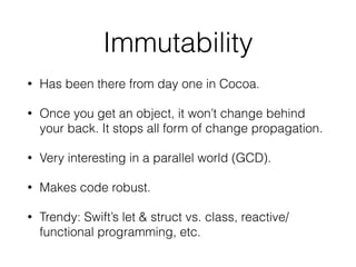 Immutability
• Has been there from day one in Cocoa.
• Once you get an object, it won’t change behind
your back. It stops all form of change propagation.
• Very interesting in a parallel world (GCD).
• Makes code robust.
• Trendy: Swift’s let & struct vs. class, reactive/
functional programming, etc.
 