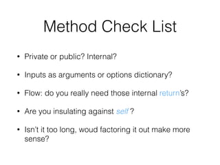 Method Check List
• Private or public? Internal?
• Inputs as arguments or options dictionary?
• Flow: do you really need those internal return’s?
• Are you insulating against self ?
• Isn’t it too long, woud factoring it out make more
sense?
 