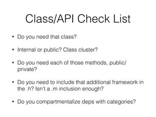 Class/API Check List
• Do you need that class?
• Internal or public? Class cluster?
• Do you need each of those methods, public/
private?
• Do you need to include that additional framework in
the .h? Isn’t a .m inclusion enough?
• Do you compartmentalize deps with categories?
 