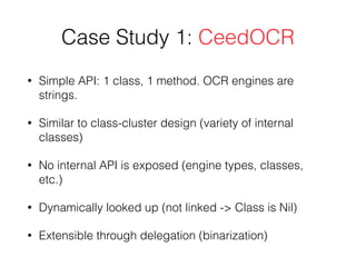 Case Study 1: CeedOCR
• Simple API: 1 class, 1 method. OCR engines are
strings.
• Similar to class-cluster design (variety of internal
classes)
• No internal API is exposed (engine types, classes,
etc.)
• Dynamically looked up (not linked -> Class is Nil)
• Extensible through delegation (binarization)
 