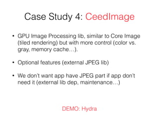 Case Study 4: CeedImage
• GPU Image Processing lib, similar to Core Image
(tiled rendering) but with more control (color vs.
gray, memory cache…).
• Optional features (external JPEG lib)
• We don’t want app have JPEG part if app don’t
need it (external lib dep, maintenance…)
DEMO: Hydra
 