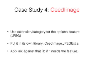 Case Study 4: CeedImage
• Use extension/category for the optional feature
(JPEG)
• Put it in its own library: CeedImage.JPEGExt.a
• App link against that lib if it needs the feature.
 